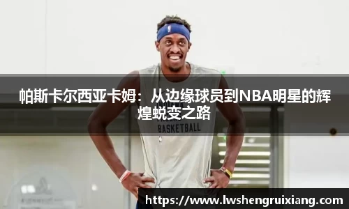 6t体育：帕斯卡尔西亚卡姆：从边缘球员到NBA明星的辉煌蜕变之路